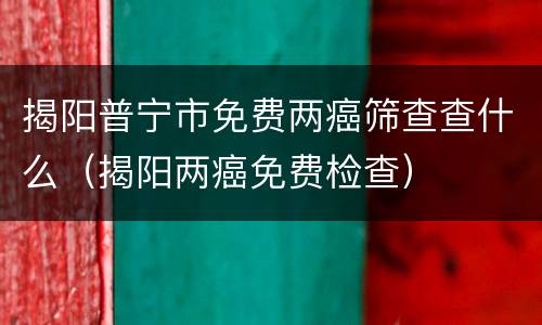 揭阳普宁市免费两癌筛查查什么（揭阳两癌免费检查）