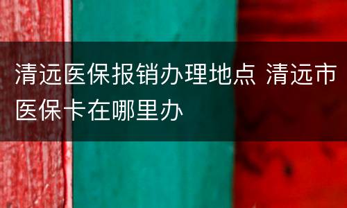 清远医保报销办理地点 清远市医保卡在哪里办