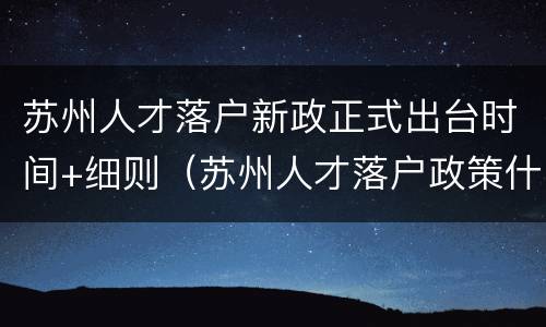 苏州人才落户新政正式出台时间+细则（苏州人才落户政策什么时候截止）