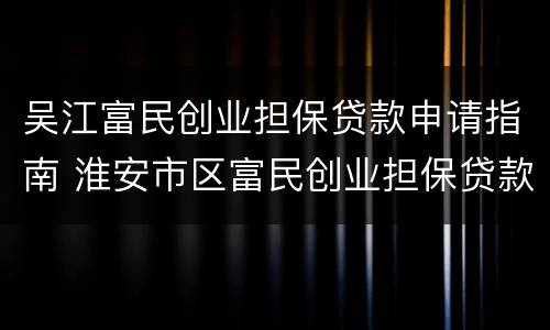 吴江富民创业担保贷款申请指南 淮安市区富民创业担保贷款实施办法