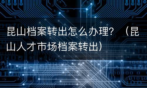 昆山档案转出怎么办理？（昆山人才市场档案转出）