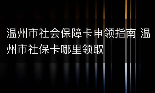 温州市社会保障卡申领指南 温州市社保卡哪里领取