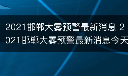 2021邯郸大雾预警最新消息 2021邯郸大雾预警最新消息今天