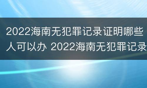 2022海南无犯罪记录证明哪些人可以办 2022海南无犯罪记录证明哪些人可以办理