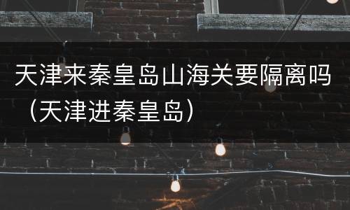 天津来秦皇岛山海关要隔离吗（天津进秦皇岛）
