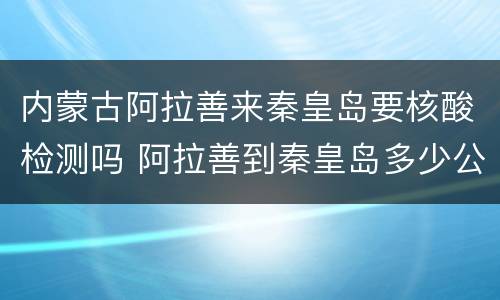 内蒙古阿拉善来秦皇岛要核酸检测吗 阿拉善到秦皇岛多少公里