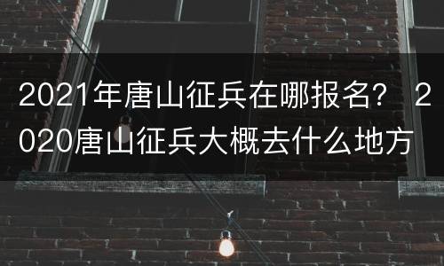 2021年唐山征兵在哪报名？ 2020唐山征兵大概去什么地方