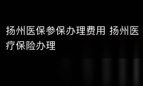 扬州医保参保办理费用 扬州医疗保险办理