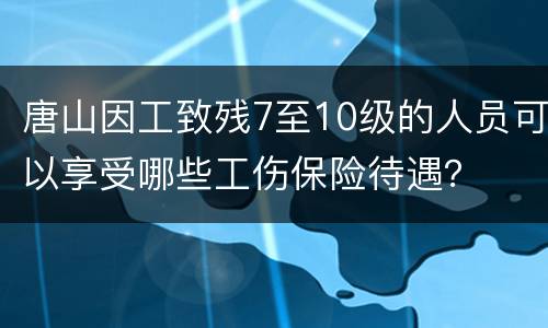 唐山因工致残7至10级的人员可以享受哪些工伤保险待遇？
