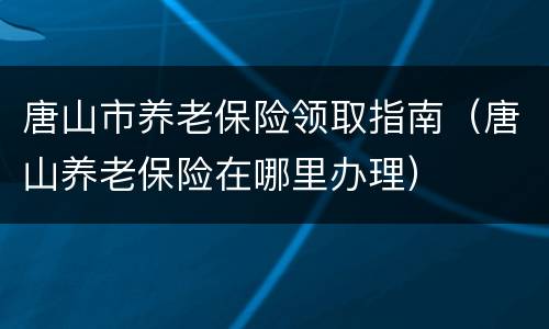 唐山市养老保险领取指南（唐山养老保险在哪里办理）