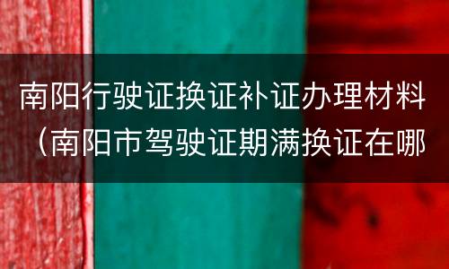 南阳行驶证换证补证办理材料（南阳市驾驶证期满换证在哪儿）