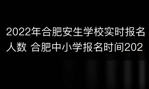 2022年合肥安生学校实时报名人数 合肥中小学报名时间2021