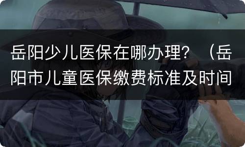 岳阳少儿医保在哪办理？（岳阳市儿童医保缴费标准及时间）