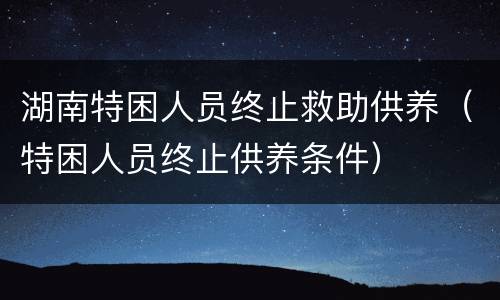 湖南特困人员终止救助供养（特困人员终止供养条件）