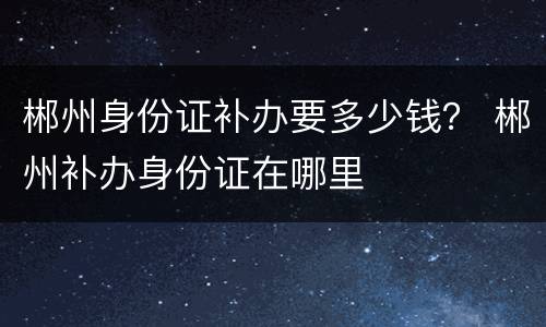 郴州身份证补办要多少钱？ 郴州补办身份证在哪里