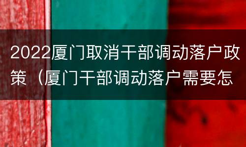 2022厦门取消干部调动落户政策（厦门干部调动落户需要怎么办理）