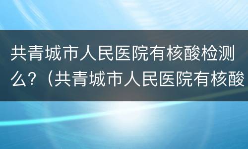 共青城市人民医院有核酸检测么?（共青城市人民医院有核酸检测么现在）