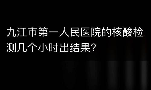 九江市第一人民医院的核酸检测几个小时出结果?