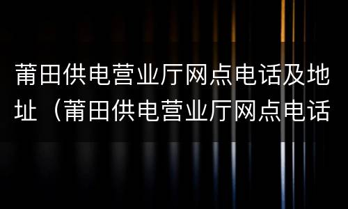 莆田供电营业厅网点电话及地址（莆田供电营业厅网点电话及地址查询）