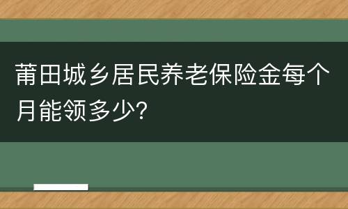 莆田城乡居民养老保险金每个月能领多少？