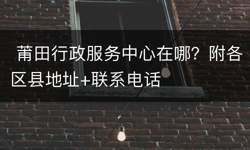  莆田行政服务中心在哪？附各区县地址+联系电话