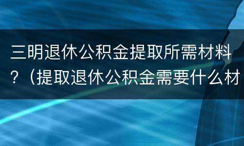 三明退休公积金提取所需材料?（提取退休公积金需要什么材料）