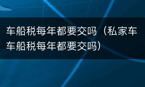 车船税每年都要交吗（私家车车船税每年都要交吗）