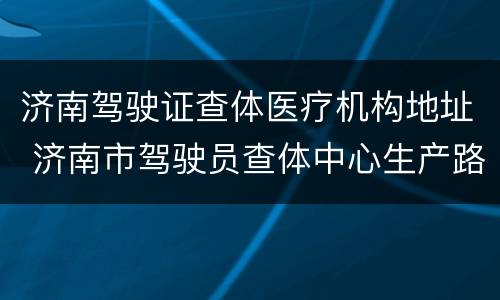 济南驾驶证查体医疗机构地址 济南市驾驶员查体中心生产路