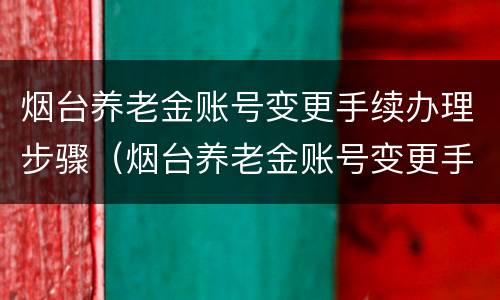烟台养老金账号变更手续办理步骤（烟台养老金账号变更手续办理步骤是什么）