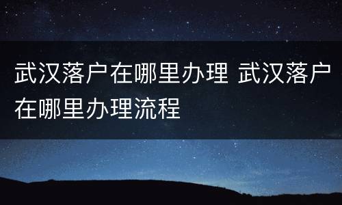 武汉落户在哪里办理 武汉落户在哪里办理流程