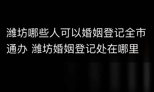 潍坊哪些人可以婚姻登记全市通办 潍坊婚姻登记处在哪里