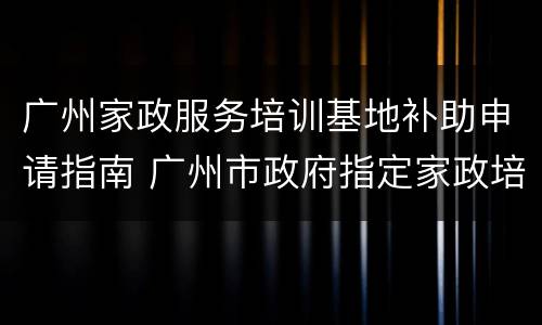 广州家政服务培训基地补助申请指南 广州市政府指定家政培训学院