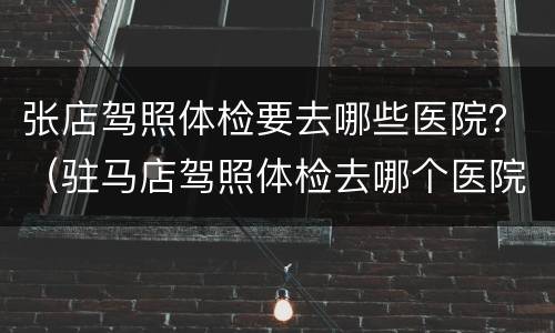 张店驾照体检要去哪些医院？（驻马店驾照体检去哪个医院）