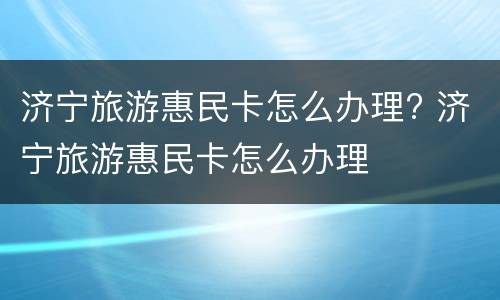 济宁旅游惠民卡怎么办理? 济宁旅游惠民卡怎么办理
