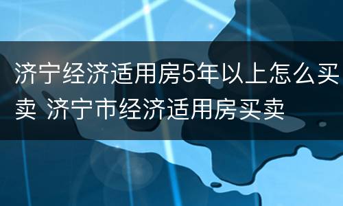 济宁经济适用房5年以上怎么买卖 济宁市经济适用房买卖