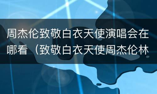 周杰伦致敬白衣天使演唱会在哪看（致敬白衣天使周杰伦林俊杰）