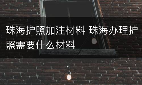 珠海护照加注材料 珠海办理护照需要什么材料