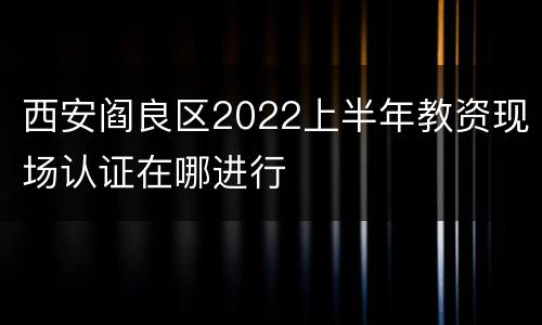 西安阎良区2022上半年教资现场认证在哪进行