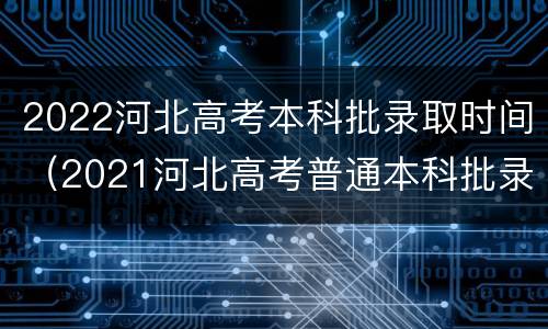 2022河北高考本科批录取时间（2021河北高考普通本科批录取时间）