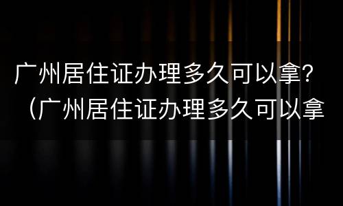 广州居住证办理多久可以拿？（广州居住证办理多久可以拿证）