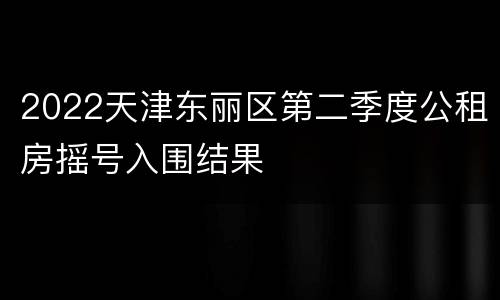 2022天津东丽区第二季度公租房摇号入围结果