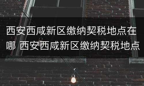 西安西咸新区缴纳契税地点在哪 西安西咸新区缴纳契税地点在哪里