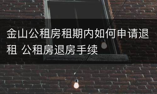 金山公租房租期内如何申请退租 公租房退房手续