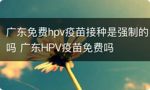 广东免费hpv疫苗接种是强制的吗 广东HPV疫苗免费吗