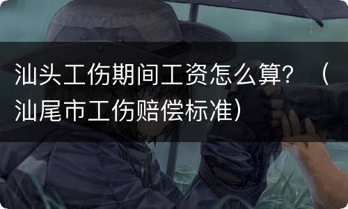 汕头工伤期间工资怎么算？（汕尾市工伤赔偿标准）