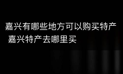 嘉兴有哪些地方可以购买特产 嘉兴特产去哪里买