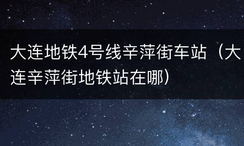 大连地铁4号线辛萍街车站（大连辛萍街地铁站在哪）