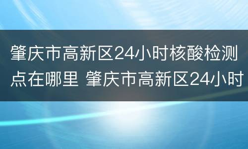 肇庆市高新区24小时核酸检测点在哪里 肇庆市高新区24小时核酸检测点在哪里啊