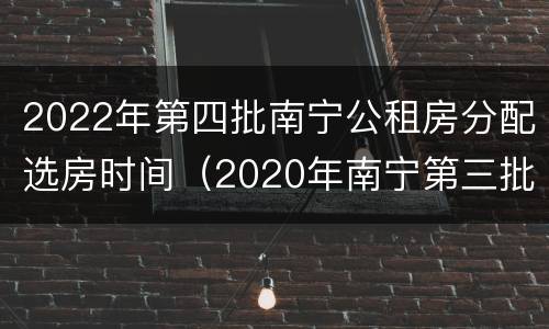 2022年第四批南宁公租房分配选房时间（2020年南宁第三批公租房报名）