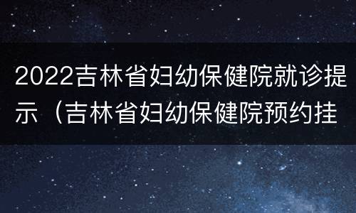 2022吉林省妇幼保健院就诊提示（吉林省妇幼保健院预约挂号）